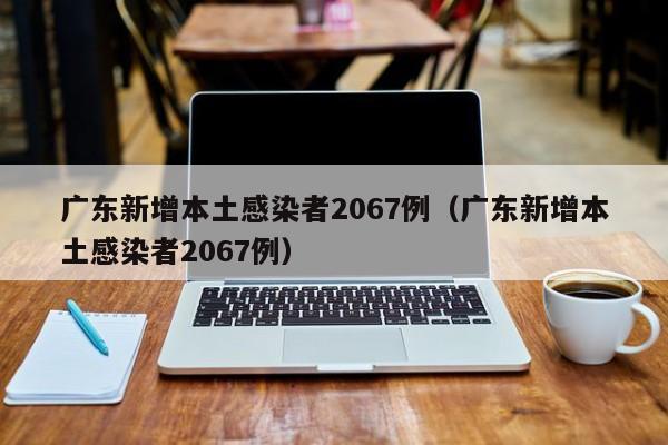 广东新增本土感染者2067例（广东新增本土感染者2067例）