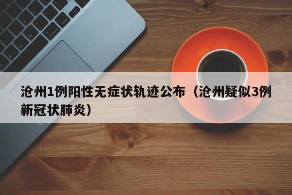 沧州1例阳性无症状轨迹公布（沧州疑似3例新冠状肺炎）