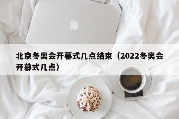 北京冬奥会开幕式几点结束（2022冬奥会开幕式几点）