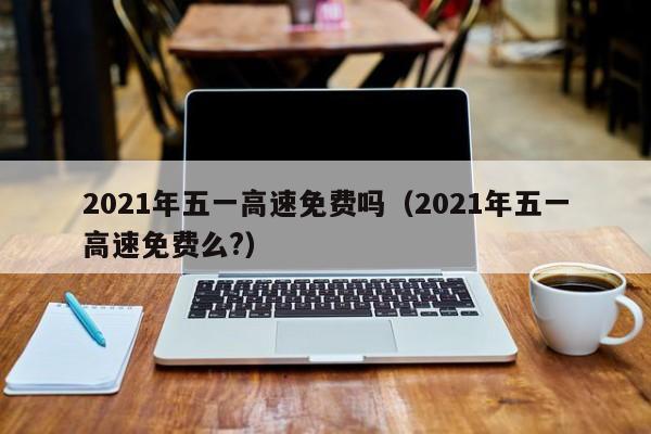 2021年五一高速免费吗（2021年五一高速免费么?）