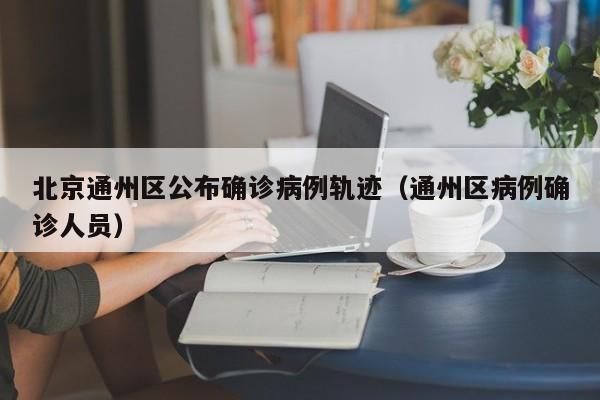 北京通州区公布确诊病例轨迹（通州区病例确诊人员）