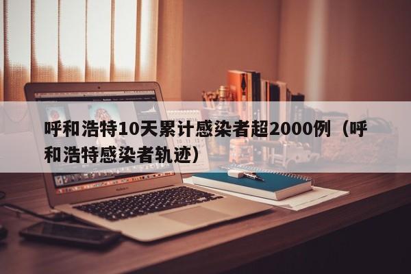呼和浩特10天累计感染者超2000例（呼和浩特感染者轨迹）