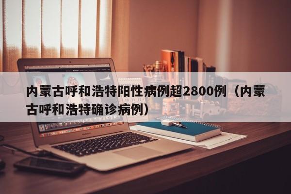 内蒙古呼和浩特阳性病例超2800例（内蒙古呼和浩特确诊病例）